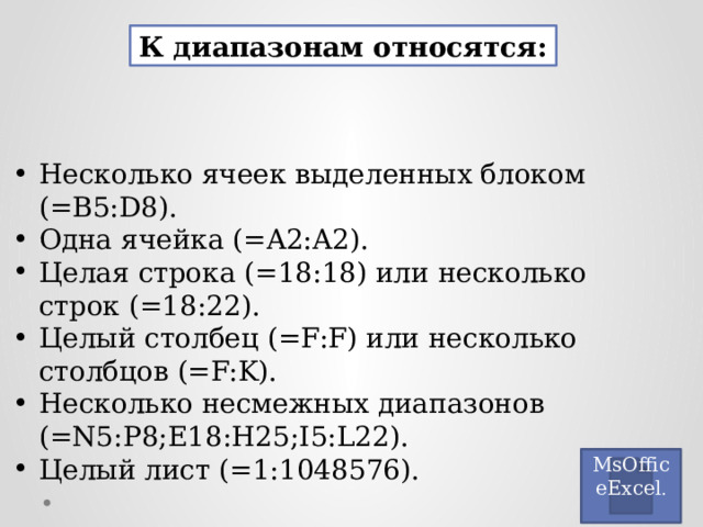 К диапазонам относятся: Несколько ячеек выделенных блоком (=B5:D8). Одна ячейка (=A2:A2). Целая строка (=18:18) или несколько строк (=18:22). Целый столбец (=F:F) или несколько столбцов (=F:K). Несколько несмежных диапазонов (=N5:P8;E18:H25;I5:L22). Целый лист (=1:1048576). MsOfficeExcel . 