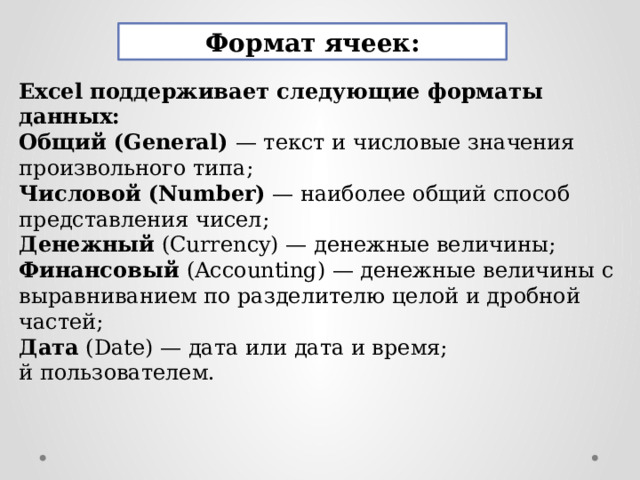 Формат ячеек: Excel поддерживает следующие форматы данных: Общий (General) — текст и числовые значения произвольного типа; Числовой  (Number) — наиболее общий способ представления чисел; Денежный (Currency) — денежные величины; Финансовый (Accounting) — денежные величины с выравниванием по разделителю целой и дробной частей; Дата (Date) — дата или дата и время; й пользователем. 