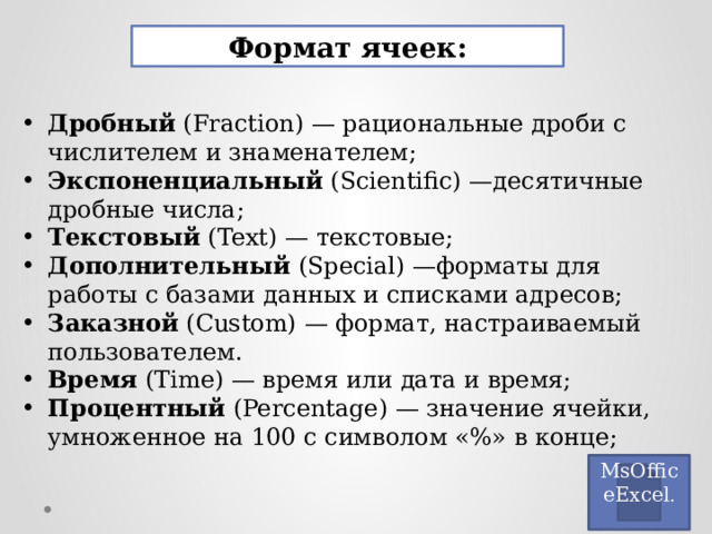 Формат ячеек: Дробный (Fraction) — рациональные дроби с числителем и знаменателем; Экспоненциальный (Scientific) —десятичные дробные числа; Текстовый (Text) — текстовые; Дополнительный (Special) —форматы для работы с базами данных и списками адресов; Заказной (Custom) — формат, настраиваемый пользователем.  Время (Time) — время или дата и время; Процентный (Percentage) — значение ячейки, умноженное на 100 с символом «%» в конце; MsOfficeExcel . 