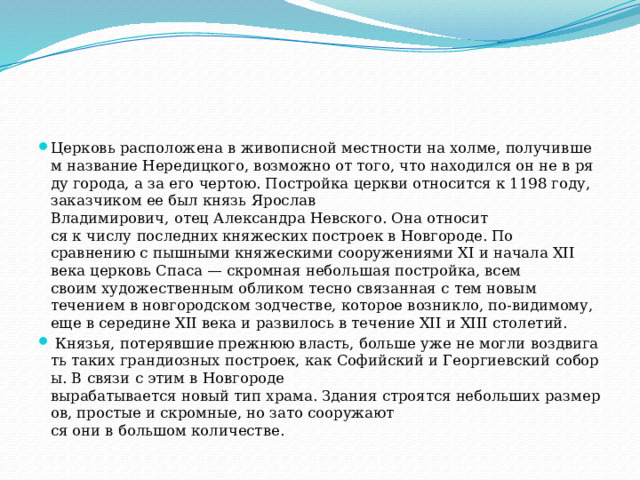 Церковь расположена в живописной местности на холме, получившем название Нередицкого, возможно от того, что находился он не в ряду города, а за его чертою. Постройка церкви относится к 1198 году, заказчиком ее был князь Ярослав Владимирович, отец Александра Невского. Она относит­ся к числу последних княжеских построек в Новгороде. По сравнению с пышными княжескими сооружениями XI и начала XII века церковь Спаса — скром­ная небольшая постройка, всем своим художественным обликом тесно связанная с тем новым течением в новгородском зодчестве, которое возникло, по-видимому, еще в середине XII века и развилось в течение XII и XIII столетий.   Князья, потерявшие прежнюю власть, больше уже не могли воздвигать таких грандиозных построек, как Софийский и Георгиевский соборы. В связи с этим в Новгороде вырабатывается новый тип храма. Здания строятся небольших размеров, простые и скромные, но зато сооружают­ся они в большом количестве. 
