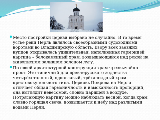 Место постройки церкви выбрано не случайно. В то время устье реки Нерль являлось своеобразными судоходными воротами во Владимирскую область. Взору всех заезжих купцов открывалась удивительная, наполненная гармонией картина – белокаменный храм, возвышающийся над рекой на живописном заливном зеленом лугу. По своей архитектурной конструкции храм чрезвычайно прост. Это типичный для древнерусского зодчества четырёхстолпный, одноглавый, трёхапсидный храм крестовокупольного типа. Церковь Покрова на Нерли отличает общая гармоничность и изысканность пропорций, она выглядит невесомой, словно парящей в воздухе. Потрясающую картину можно наблюдать весной, когда храм, словно горящая свеча, возвышается к небу над разлитыми водами Нерли. 
