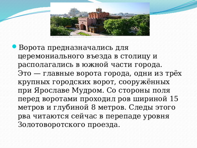 Ворота предназначались для церемониального въезда в столицу и располагались в южной части города. Это — главные ворота города, одни из трёх крупных городских ворот, сооружённых при Ярославе Мудром. Со стороны поля перед воротами проходил ров шириной 15 метров и глубиной 8 метров. Следы этого рва читаются сейчас в перепаде уровня Золотоворотского проезда. 