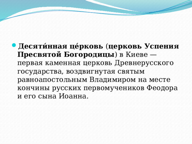 Десяти́нная це́рковь  ( церковь Успения Пресвятой Богородицы ) в Киеве — первая каменная церковь Древнерусского государства, воздвигнутая святым равноапостольным Владимиром на месте кончины русских первомучеников Феодора и его сына Иоанна. 