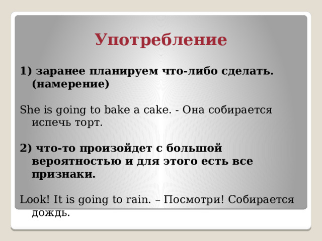 Употребление 1) заранее планируем что-либо сделать.(намерение) She is going to bake a cake. - Она собирается испечь торт. 2) что-то произойдет с большой вероятностью и для этого есть все признаки. Look! It is going to rain. – Посмотри! Cобирается дождь. 