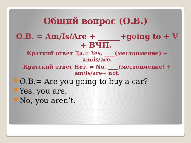 Общий вопрос (О.В.) О.В. = Am/Is/Are + ______+going to + V + ВЧП. Краткий ответ Да.= Yes, ____(местоимение) + am/is/are. Кратский ответ Нет. = No, ____(местоимение) + am/is/are+ not. О.В.= Are you going to buy a car? Yes, you are. No, you aren’t. 