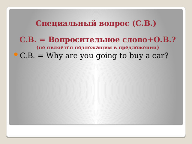 Специальный вопрос (С.В.) С.В. = Вопросительное слово+О.В.? (не является подлежащим в предложении) C.В. = Why are you going to buy a car? 