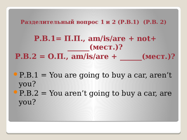 Разделительный вопрос 1 и 2 (Р.В.1) (Р.В. 2) Р.В.1= П.П., am/is/are + not+ ______(мест.)? Р.В.2 = О.П., am/is/are + ______(мест.)? Р.В.1 = You are going to buy a car, aren’t you? Р.В.2 = You aren’t going to buy a car, are you? 