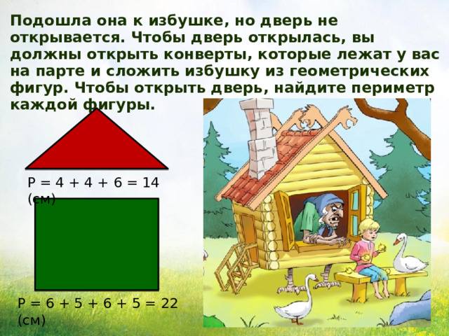 Подошла она к избушке, но дверь не открывается. Чтобы дверь открылась, вы должны открыть конверты, которые лежат у вас на парте и сложить избушку из геометрических фигур. Чтобы открыть дверь, найдите периметр каждой фигуры. Р = 4 + 4 + 6 = 14 (см) Р = 6 + 5 + 6 + 5 = 22 (см) 