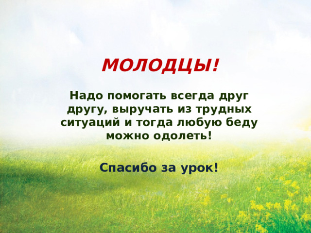 МОЛОДЦЫ!  Надо помогать всегда друг другу, выручать из трудных ситуаций и тогда любую беду можно одолеть! Спасибо за урок! 