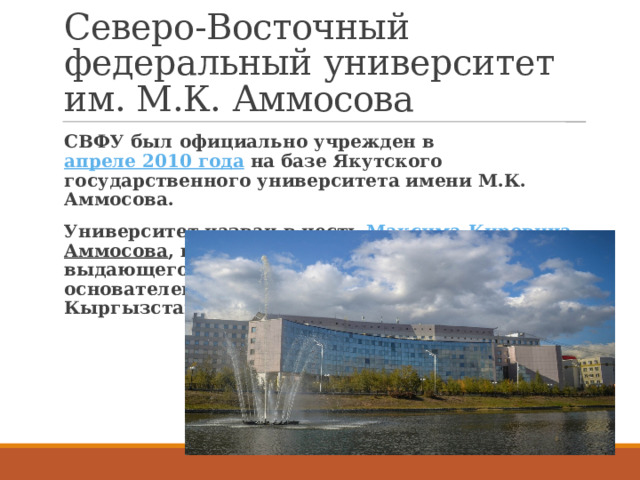 Северо-Восточный федеральный университет им. М.К. Аммосова СВФУ был официально учрежден в  апреле 2010 года  на базе Якутского государственного университета имени М.К. Аммосова. Университет назван в честь  Максима Кировича  Аммосова , видного государственного деятеля, выдающегося сына якутского народа, одного из основателей государственности Якутии и Кыргызстана. 