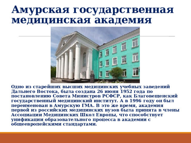 Амурская государственная медицинская академия   Одно из старейших высших медицинских учебных заведений Дальнего Востока, была создана 26 июня 1952 года по постановлению Совета Министров РСФСР, как Благовещенский государственный медицинский институт. А в 1996 году он был переименован в Амурскую ГМА. В это же время, академия первой из российских медицинских вузов была принята в члены Ассоциации Медицинских Школ Европы, что способствует унификации образовательного процесса в академии с общеевропейскими стандартами. 