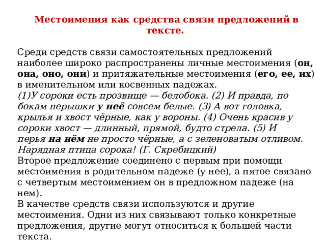 Местоимения как средства связи предложений в тексте.   Среди средств связи самостоятельных предложений наиболее широко распространены личные местоимения ( он, она, оно, они ) и притяжательные местоимения ( его, ее, их ) в именительном или косвенных падежах.   (1)У сороки есть прозвище — белобока. (2) И правда, по бокам перышки  у неё  совсем белые. (3) А вот головка, крылья и хвост чёрные, как у вороны. (4) Очень красив у сороки хвост — длинный, прямой, будто стрела. (5) И перья  на нём  не просто чёрные, а с зеленоватым отливом. Нарядная птица сорока! (Г. Скребицкий)   Второе предложение соединено с первым при помощи местоимения в родительном падеже (у нее), а пятое связано с четвертым местоимением он в предложном падеже (на нем).   В качестве средств связи используются и другие местоимения. Одни из них связывают только конкретные предложения, другие могут относиться к большей части текста.  