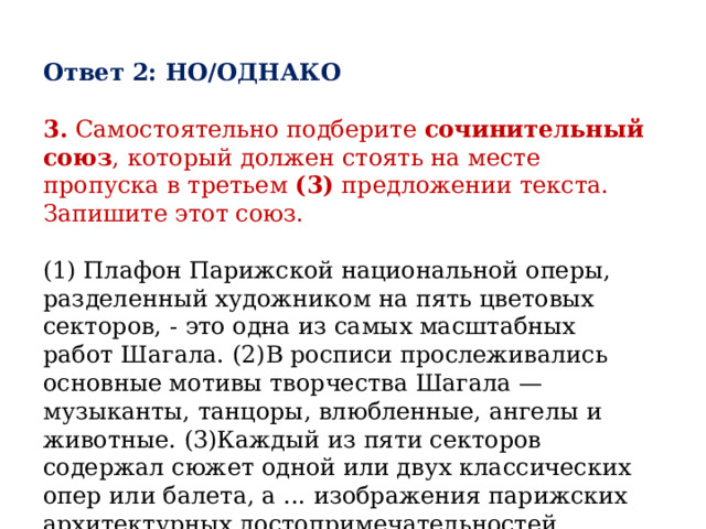 Ответ 2: НО/ОДНАКО  3.  Самостоятельно подберите  сочинительный союз , который должен стоять на месте пропуска в третьем  (3)  предложении текста. Запишите этот союз.   (1) Плафон Парижской национальной оперы, разделенный художником на пять цветовых секторов, - это одна из самых масштабных работ Шагала. (2)В росписи прослеживались основные мотивы творчества Шагала — музыканты, танцоры, влюбленные, ангелы и животные. (3)Каждый из пяти секторов содержал сюжет одной или двух классических опер или балета, а ... изображения парижских архитектурных достопримечательностей.  