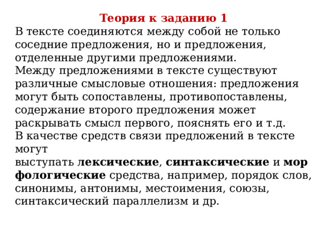 Теория к заданию 1 В тексте соединяются между собой не только соседние предложения, но и предложения, отделенные другими предложениями.  Между предложениями в тексте существуют различные смысловые отношения: предложения могут быть сопоставлены, противопоставлены, содержание второго предложения может раскрывать смысл первого, пояснять его и т.д.  В качестве средств связи предложений в тексте могут выступать  лексические ,  синтаксические  и  морфологические  средства, например, порядок слов, синонимы, антонимы, местоимения, союзы, синтаксический параллелизм и др. 