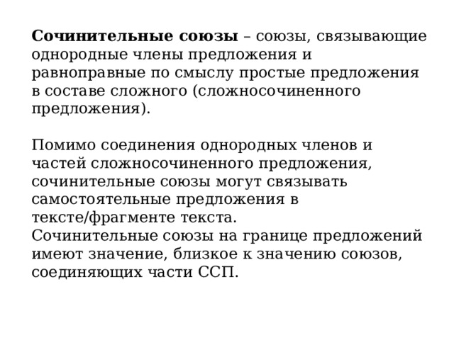 Сочинительные союзы  – союзы, связывающие однородные члены предложения и равноправные по смыслу простые предложения в составе сложного (сложносочиненного предложения). Помимо соединения однородных членов и частей сложносочиненного предложения, сочинительные союзы могут связывать самостоятельные предложения в тексте/фрагменте текста.  Сочинительные союзы на границе предложений имеют значение, близкое к значению союзов, соединяющих части ССП.  