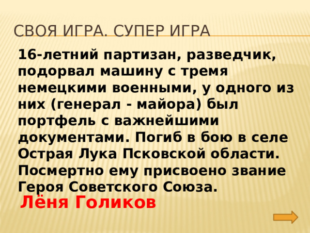 Своя игра. Супер игра 16-летний партизан, разведчик, подорвал машину с тремя немецкими военными, у одного из них (генерал - майора) был портфель с важнейшими документами. Погиб в бою в селе Острая Лука Псковской области. Посмертно ему присвоено звание Героя Советского Союза. Лёня Голиков 