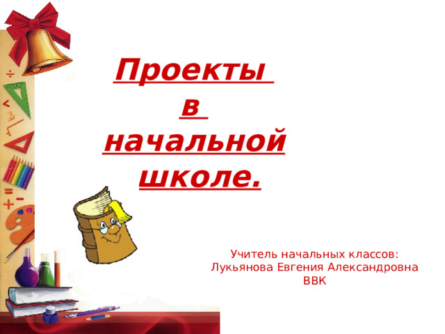 Проекты в начальной  школе. Учитель начальных классов: Лукьянова Евгения Александровна ВВК 