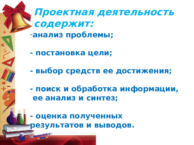Проектная деятельность содержит: анализ проблемы;  - постановка цели;  - выбор средств ее достижения;  - поиск и обработка информации,  ее анализ и синтез;  - оценка полученных результатов и выводов.      