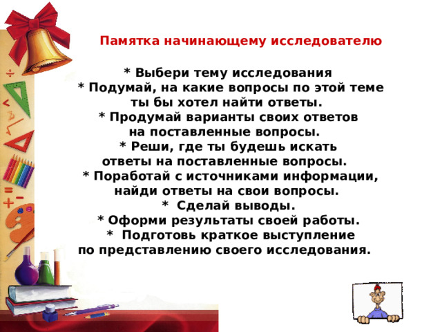 Памятка начинающему исследователю    * Выбери тему исследования    * Подумай, на какие вопросы по этой теме  ты бы хотел найти ответы.     * Продумай варианты своих ответов на поставленные вопросы.    * Реши, где ты будешь искать ответы на поставленные вопросы.     * Поработай с источниками информации,  найди ответы на свои вопросы.   *  Сделай выводы.     * Оформи результаты своей работы.   *  Подготовь краткое выступление  по представлению своего исследования.  