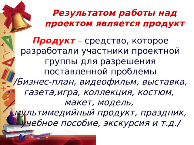  Результатом работы над проектом является продукт   Продукт – средство, которое разработали участники проектной группы для разрешения поставленной проблемы / Бизнес-план, видеофильм, выставка, газета,игра, коллекция, костюм, макет, модель, мультимедийный продукт, праздник, учебное пособие, экскурсия и т.д. / 