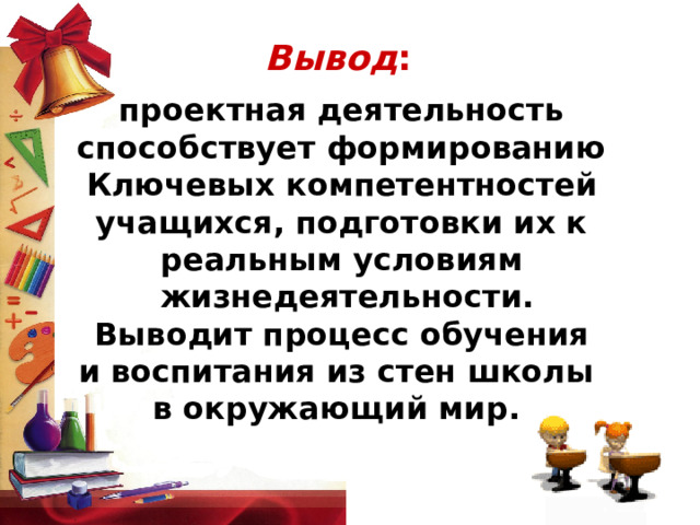 Вывод : проектная деятельность  способствует формированию Ключевых компетентностей  учащихся, подготовки их к реальным условиям  жизнедеятельности.  Выводит процесс обучения и воспитания из стен школы в окружающий мир.    