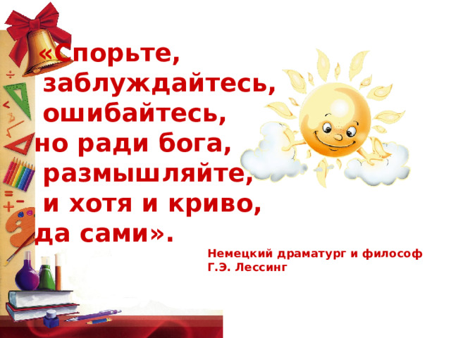  «Спорьте,  заблуждайтесь,  ошибайтесь, но ради бога,  размышляйте,  и хотя и криво, да сами». Немецкий драматург и философ Г.Э. Лессинг 