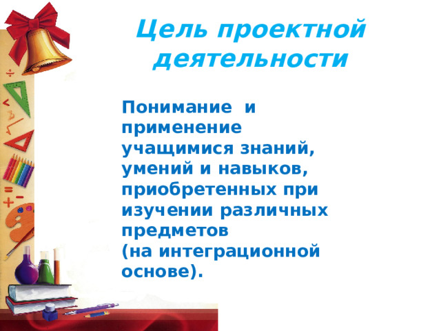 Цель  проектной  деятельности  Понимание  и применение учащимися знаний, умений и навыков, приобретенных при изучении различных предметов (на интеграционной основе).  