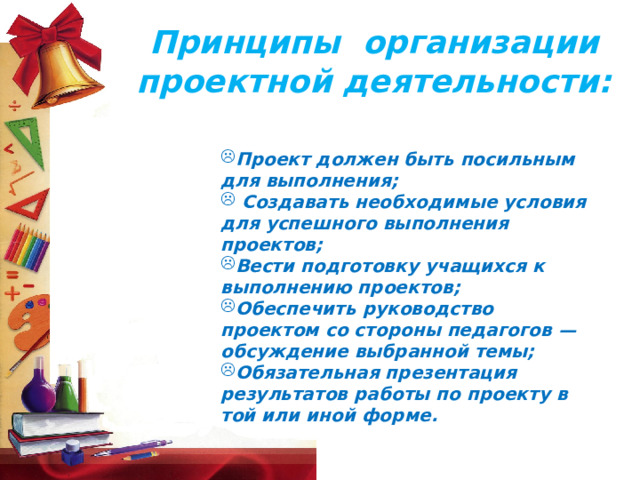 Принципы  организации проектной деятельности: Проект должен быть посильным для выполнения;   Создавать необходимые условия для успешного выполнения проектов; Вести подготовку учащихся к выполнению проектов; Обеспечить руководство проектом со стороны педагогов — обсуждение выбранной темы; Обязательная презентация результатов работы по проекту в той или иной форме. 