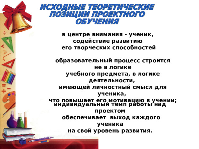 в центре внимания - ученик, содействие развитию  его творческих способностей образовательный процесс строится  не в логике учебного предмета, в логике деятельности, имеющей личностный смысл для ученика, что повышает его мотивацию в учении;   индивидуальный темп работы над проектом  обеспечивает выход каждого ученика  на свой уровень развития.  