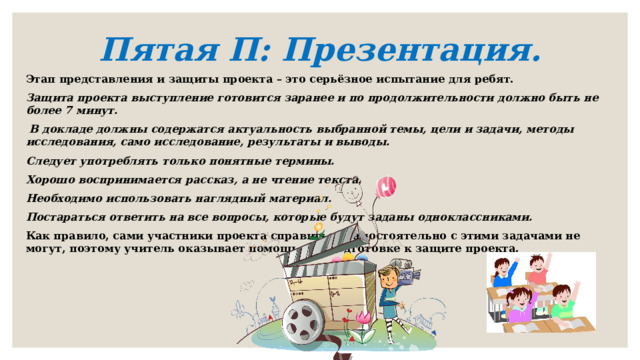 Пятая П: Презентация.   Этап представления и защиты проекта – это серьёзное испытание для ребят. Защита проекта выступление готовится заранее и по продолжительности должно быть не более 7 минут.  В докладе должны содержатся актуальность выбранной темы, цели и задачи, методы исследования, само исследование, результаты и выводы. Следует употреблять только понятные термины. Хорошо воспринимается рассказ, а не чтение текста. Необходимо использовать наглядный материал. Постараться ответить на все вопросы, которые будут заданы одноклассниками. Как правило, сами участники проекта справиться самостоятельно с этими задачами не могут, поэтому учитель оказывает помощь при подготовке к защите проекта.   