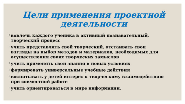 Цели применения проектной деятельности   вовлечь каждого ученика в активный познавательный, творческий процесс учить представлять свой творческий, отстаивать свои взгляды на выбор методов и материалов, необходимых для осуществления своих творческих замыслов учить применять свои знания в новых условиях формировать универсальные учебные действия воспитывать у детей интерес к творческому взаимодействию при совместной работе учить ориентироваться в мире информации. 