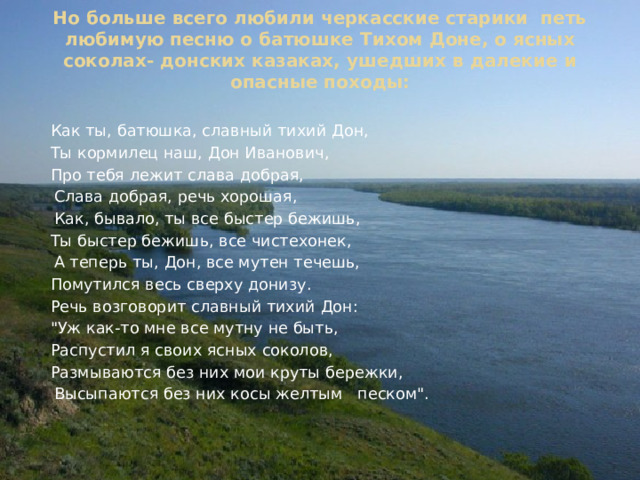 Но больше всего любили черкасские старики петь любимую песню о батюшке Тихом Доне, о ясных соколах- донских казаках, ушедших в далекие и опасные походы:    Как ты, батюшка, славный тихий Дон,  Ты кормилец наш, Дон Иванович,  Про тебя лежит слава добрая,    Слава добрая, речь хорошая,    Как, бывало, ты все быстер бежишь,  Ты быстер бежишь, все чистехонек,   А теперь ты, Дон, все мутен течешь,  Помутился весь сверху донизу.  Речь возговорит славный тихий Дон:  