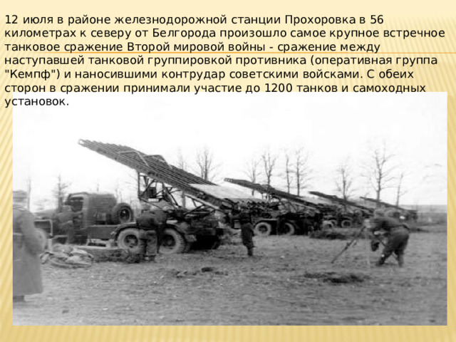 12 июля в районе железнодорожной станции Прохоровка в 56 километрах к северу от Белгорода произошло самое крупное встречное танковое сражение Второй мировой войны - сражение между наступавшей танковой группировкой противника (оперативная группа 