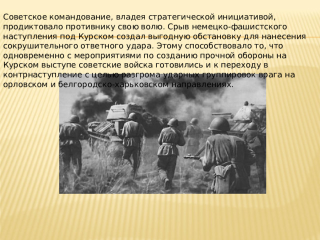 Советское командование, владея стратегической инициативой, продиктовало противнику свою волю. Срыв немецко-фашистского наступления под Курском создал выгодную обстановку для нанесения сокрушительного ответного удара. Этому способствовало то, что одновременно с мероприятиями по созданию прочной обороны на Курском выступе советские войска готовились и к переходу в контрнаступление с целью разгрома ударных группировок врага на орловском и белгородско-харьковском направлениях. 