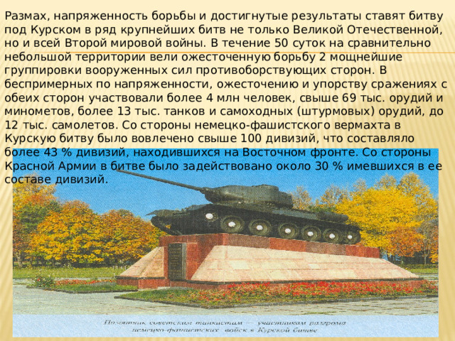 Размах, напряженность борьбы и достигнутые результаты ставят битву под Курском в ряд крупнейших битв не только Великой Отечественной, но и всей Второй мировой войны. В течение 50 суток на сравнительно небольшой территории вели ожесточенную борьбу 2 мощнейшие группировки вооруженных сил противоборствующих сторон. В беспримерных по напряженности, ожесточению и упорству сражениях с обеих сторон участвовали более 4 млн человек, свыше 69 тыс. орудий и минометов, более 13 тыс. танков и самоходных (штурмовых) орудий, до 12 тыс. самолетов. Со стороны немецко-фашистского вермахта в Курскую битву было вовлечено свыше 100 дивизий, что составляло более 43 % дивизий, находившихся на Восточном фронте. Со стороны Красной Армии в битве было задействовано около 30 % имевшихся в ее составе дивизий. 