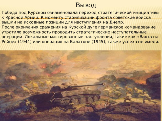  Вывод Победа под Курском ознаменовала переход стратегической инициативы к Красной Армии. К моменту стабилизации фронта советские войска вышли на исходные позиции для наступления на Днепр. После окончания сражения на Курской дуге германское командование утратило возможность проводить стратегические наступательные операции. Локальные массированные наступления, такие как «Вахта на Рейне» (1944) или операция на Балатоне (1945), также успеха не имели. 