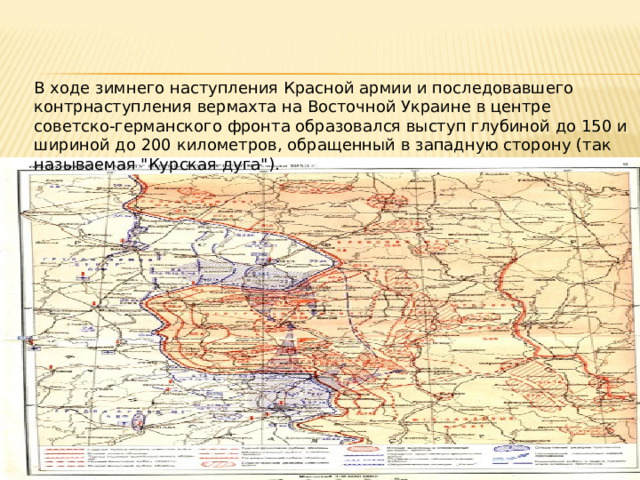 В ходе зимнего наступления Красной армии и последовавшего контрнаступления вермахта на Восточной Украине в центре советско‑германского фронта образовался выступ глубиной до 150 и шириной до 200 километров, обращенный в западную сторону (так называемая 
