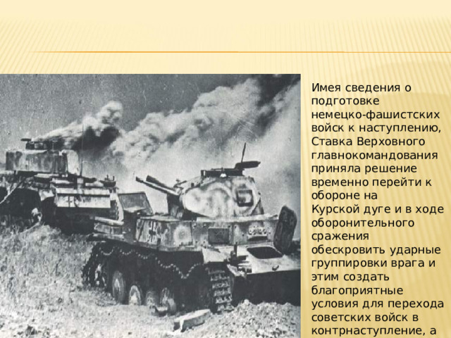 Имея сведения о подготовке немецко‑фашистских войск к наступлению, Ставка Верховного главнокомандования приняла решение временно перейти к обороне на Курской дуге и в ходе оборонительного сражения обескровить ударные группировки врага и этим создать благоприятные условия для перехода советских войск в контрнаступление, а затем в общее стратегическое наступление. 