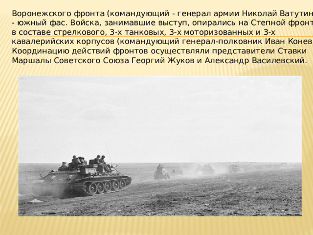 Воронежского фронта (командующий - генерал армии Николай Ватутин) - южный фас. Войска, занимавшие выступ, опирались на Степной фронт в составе стрелкового, 3‑х танковых, 3‑х моторизованных и 3‑х кавалерийских корпусов (командующий генерал‑полковник Иван Конев). Координацию действий фронтов осуществляли представители Ставки Маршалы Советского Союза Георгий Жуков и Александр Василевский. 