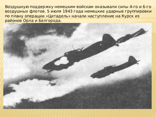 Воздушную поддержку немецким войскам оказывали силы 4‑го и 6‑го воздушных флотов. 5 июля 1943 года немецкие ударные группировки по плану операции «Цитадель» начали наступление на Курск из районов Орла и Белгорода. 