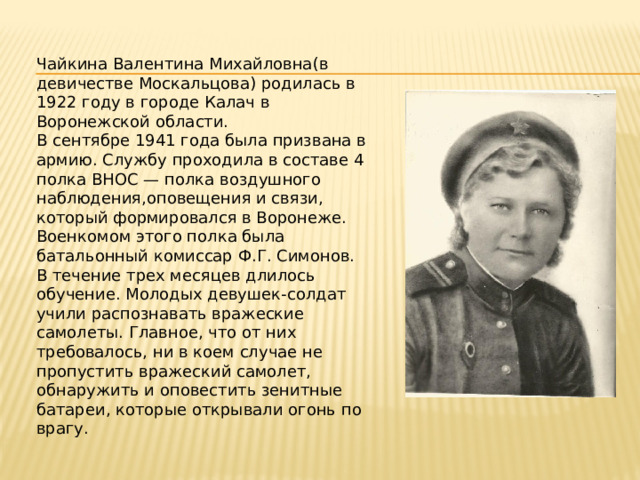 Чайкина Валентина Михайловна(в девичестве Москальцова) родилась в 1922 году в городе Калач в Воронежской области. В сентябре 1941 года была призвана в армию. Службу проходила в составе 4 полка ВНОС — полка воздушного наблюдения,оповещения и связи, который формировался в Воронеже. Военкомом этого полка была батальонный комиссар Ф.Г. Симонов. В течение трех месяцев длилось обучение. Молодых девушек-солдат учили распознавать вражеские самолеты. Главное, что от них требовалось, ни в коем случае не пропустить вражеский самолет, обнаружить и оповестить зенитные батареи, которые открывали огонь по врагу.  