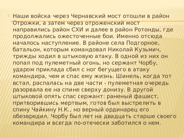 Наши войска через Чернавский мост отошли в район Отрожки, а затем через отроженский мост направились район СХИ и далее в район Ротонды, где продолжались ожесточенные бои. Именно отсюда началось наступление. В районе села Подгорное, батальон, которым командовал Николай Кузьмич, трижды ходил в штыковую атаку. В одной из них он попал под пулеметный огонь, но сержант Чорбу, ударом приклада сбил с ног бегущего в атаку командира, чем и спас ему жизнь. Шинель, когда тот встал, распалась на две части - пулеметная очередь разорвала ее на спине сверху донизу. В другой штыковой опять спас сержант: раненый фашист, притворившись мертвым, готов был выстрелить в спину Чайкину Н.К., но верный ординарец его обезвредил. Чорбу был лет на двадцать старше своего командира и всегда по-отечески заботился о нем. 