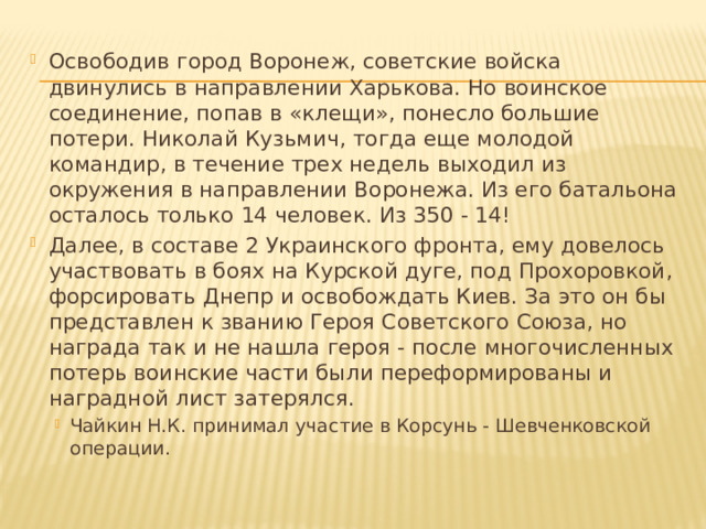 Освободив город Воронеж, советские войска двинулись в направлении Харькова. Но воинское соединение, попав в «клещи», понесло большие потери. Николай Кузьмич, тогда еще молодой командир, в течение трех недель выходил из окружения в направлении Воронежа. Из его батальона осталось только 14 человек. Из 350 - 14! Далее, в составе 2 Украинского фронта, ему довелось участвовать в боях на Курской дуге, под Прохоровкой, форсировать Днепр и освобождать Киев. За это он бы представлен к званию Героя Советского Союза, но награда так и не нашла героя - после многочисленных потерь воинские части были переформированы и наградной лист затерялся. Чайкин Н.К. принимал участие в Корсунь - Шевченковской операции. Чайкин Н.К. принимал участие в Корсунь - Шевченковской операции. 