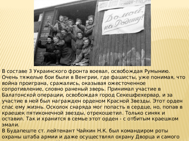 В составе 3 Украинского фронта воевал, освобождая Румынию. Очень тяжелые бои были в Венгрии, где фашисты, уже понимая, что война проиграна, сражались, оказывая ожесточенное сопротивление, словно раненый зверь. Принимал участие в Балатонской операции, освобождая город Секешфехервар, и за участие в ней был награжден орденом Красной Звезды. Этот орден спас ему жизнь. Осколок снаряда мог попасть в сердце, но, попав в краешек пятиконечной звезды, отрекошетил. Только синяк и оставил. Так и хранится в семье этот орден - с отбитым краешком эмали. В Будапеште ст. лейтенант Чайкин Н.К. был командиром роты охраны штаба армии и даже осуществлял охрану Дворца и самого венгерского короля Михая. Окончание войны встретил в Будапеште. После Победы продолжил служить военно-инженерных войсках. Вышел в запас в чине подполковника . 