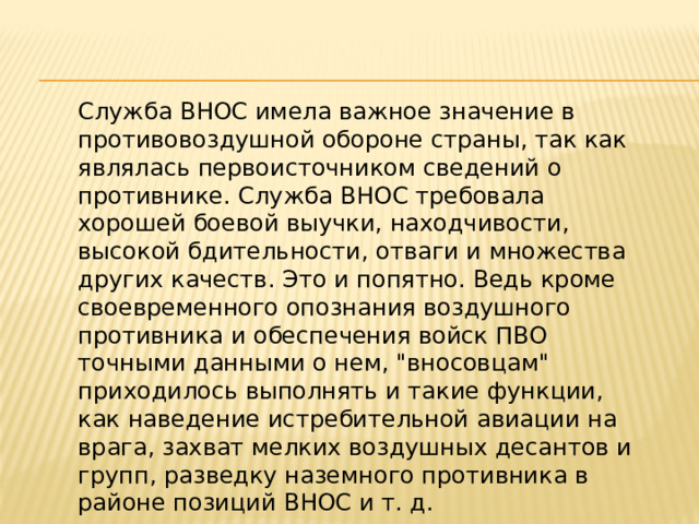 Служба ВНОС имела важное значение в противовоздушной обороне страны, так как являлась первоисточником сведений о противнике. Служба ВНОС требовала хорошей боевой выучки, находчивости, высокой бдительности, отваги и множества других качеств. Это и попятно. Ведь кроме своевременного опознания воздушного противника и обеспечения войск ПВО точными данными о нем, 