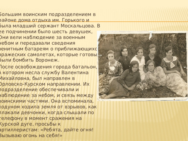 Большим воинским подразделением в районе дома отдыха им. Горького и была младший сержант Москальцова. В ее подчинении было шесть девушек, Они вели наблюдение за военным небом и передавали сведения зенитным батареям о приближающихся вражеских самолетах, которые готовы были бомбить Воронеж. После освобождения города батальон, в котором несла службу Валентина Михайловна, был направлен в Орловско-Курском направлении. Их подразделение обеспечивали и наблюдение за небом, и связь между воинскими частями. Она вспоминала, ходуном ходила земля от взрывов, как плакали девчонки, когда слышали по телефону в момент сражения на Курской дуге, просьбы к артиллеристам: «Ребята, дайте огня! Вызываю огонь на себя!» 