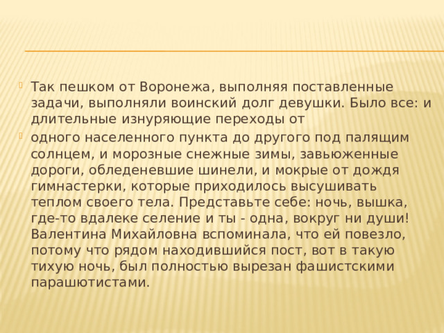 Так пешком от Воронежа, выполняя поставленные задачи, выполняли воинский долг девушки. Было все: и длительные изнуряющие переходы от одного населенного пункта до другого под палящим солнцем, и морозные снежные зимы, завьюженные дороги, обледеневшие шинели, и мокрые от дождя гимнастерки, которые приходилось высушивать теплом своего тела. Представьте себе: ночь, вышка, где-то вдалеке селение и ты - одна, вокруг ни души! Валентина Михайловна вспоминала, что ей повезло, потому что рядом находившийся пост, вот в такую тихую ночь, был полностью вырезан фашистскими парашютистами. 