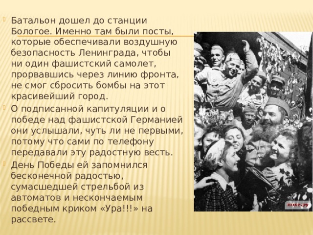 Батальон дошел до станции Бологое. Именно там были посты, которые обеспечивали воздушную безопасность Ленинграда, чтобы ни один фашистский самолет, прорвавшись через линию фронта, не смог сбросить бомбы на этот красивейший город. О подписанной капитуляции и о победе над фашистской Германией они услышали, чуть ли не первыми, потому что сами по телефону передавали эту радостную весть. День Победы ей запомнился бесконечной радостью, сумасшедшей стрельбой из автоматов и нескончаемым победным криком «Ура!!!» на рассвете. 