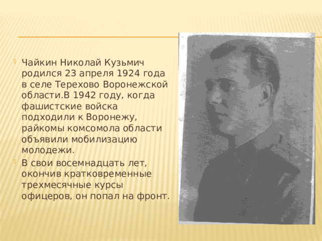 Чайкин Николай Кузьмич родился 23 апреля 1924 года в селе Терехово Воронежской области.В 1942 году, когда фашистские войска подходили к Воронежу, райкомы комсомола области объявили мобилизацию молодежи. В свои восемнадцать лет, окончив кратковременные трехмесячные курсы офицеров, он попал на фронт. 