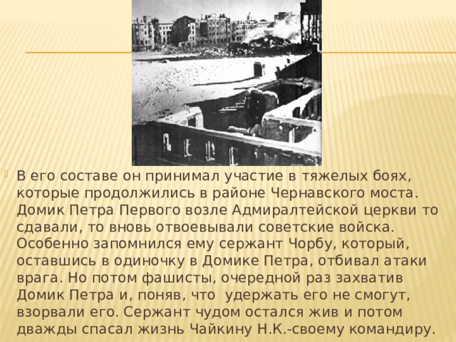 В его составе он принимал участие в тяжелых боях, которые продолжились в районе Чернавского моста. Домик Петра Первого возле Адмиралтейской церкви то сдавали, то вновь отвоевывали советские войска. Особенно запомнился ему сержант Чорбу, который, оставшись в одиночку в Домике Петра, отбивал атаки врага. Но потом фашисты, очередной раз захватив Домик Петра и, поняв, что удержать его не смогут, взорвали его. Сержант чудом остался жив и потом дважды спасал жизнь Чайкину Н.К.-своему командиру. 